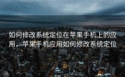 如何修改系统定位在苹果手机上的应用，苹果手机应用如何修改系统定位