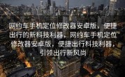 网约车手机定位修改器安卓版，便捷出行的新科技利器，网约车手机定位修改器安卓版，便捷出行科技利器，引领出行新风尚