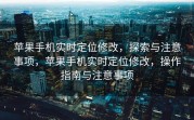 苹果手机实时定位修改，探索与注意事项，苹果手机实时定位修改，操作指南与注意事项