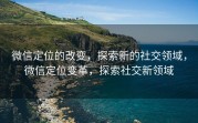 微信定位的改变，探索新的社交领域，微信定位变革，探索社交新领域