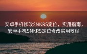 安卓手机修改SNKRS定位，实用指南，安卓手机SNKRS定位修改实用教程