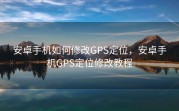 安卓手机如何修改GPS定位，安卓手机GPS定位修改教程