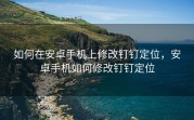 如何在安卓手机上修改钉钉定位，安卓手机如何修改钉钉定位