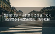 如何修改安卓手机的定位信息，如何修改安卓手机定位信息，简单教程