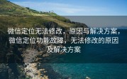 微信定位无法修改，原因与解决方案，微信定位功能故障，无法修改的原因及解决方案