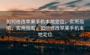 如何修改苹果手机本地定位，实用指南，实用指南，如何修改苹果手机本地定位