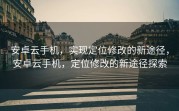 安卓云手机，实现定位修改的新途径，安卓云手机，定位修改的新途径探索