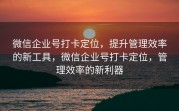 微信企业号打卡定位,提升管理效率的新工具,微信企业号打卡定位,管理效率的新利器