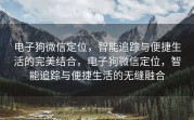 电子狗微信定位，智能追踪与便捷生活的完美结合，电子狗微信定位，智能追踪与便捷生活的无缝融合