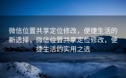 微信位置共享定位修改，便捷生活的新选择，微信位置共享定位修改，便捷生活的实用之选
