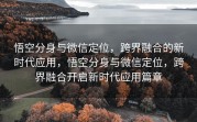 悟空分身与微信定位,跨界融合的新时代应用,悟空分身与微信定位,跨界融合开启新时代应用篇章