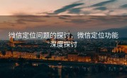 微信定位问题的探讨，微信定位功能深度探讨