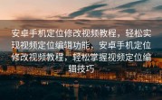 安卓手机定位修改视频教程，轻松实现视频定位编辑功能，安卓手机定位修改视频教程，轻松掌握视频定位编辑技巧