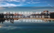 微信自定义朋友圈定位，打造个性化社交体验的新纪元，微信朋友圈个性化定位时代，开启社交体验新纪元