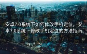 安卓7.0系统下如何修改手机定位，安卓7.0系统下修改手机定位的方法指南