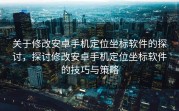 关于修改安卓手机定位坐标软件的探讨，探讨修改安卓手机定位坐标软件的技巧与策略