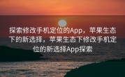 探索修改手机定位的App，苹果生态下的新选择，苹果生态下修改手机定位的新选择App探索