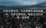 共享位置修改，开启智能生活的关键一步，共享位置修改，智能生活的关键一步探索