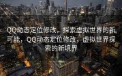 QQ动态定位修改，探索虚拟世界的新可能，QQ动态定位修改，虚拟世界探索的新境界