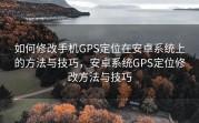 如何修改手机GPS定位在安卓系统上的方法与技巧，安卓系统GPS定位修改方法与技巧