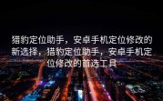 猎豹定位助手，安卓手机定位修改的新选择，猎豹定位助手，安卓手机定位修改的首选工具