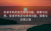安卓手机的定位修改功能，探索与应用，安卓手机定位修改功能，探索与应用之旅