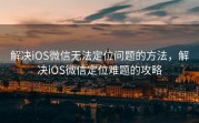 解决iOS微信无法定位问题的方法,解决iOS微信定位难题的攻略
