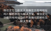 微信定位功能无法准确显示异地地址吗？解析原因与解决方案，微信定位功能异地地址显示不准确问题解析及解决方案