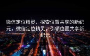 微信定位精灵，探索位置共享的新纪元，微信定位精灵，引领位置共享新纪元