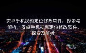 安卓手机视频定位修改软件，探索与解析，安卓手机视频定位修改软件，探索及解析