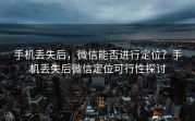 手机丢失后，微信能否进行定位？手机丢失后微信定位可行性探讨