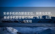 安卓手机修改颤音定位，探索与实现，安卓手机颤音定位修改，探索、实践与实现