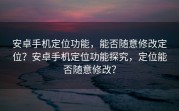 安卓手机定位功能，能否随意修改定位？安卓手机定位功能探究，定位能否随意修改？