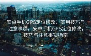 安卓手机GPS定位修改，实用技巧与注意事项，安卓手机GPS定位修改，技巧与注意事项指南