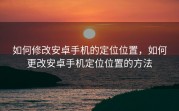 如何修改安卓手机的定位位置，如何更改安卓手机定位位置的方法