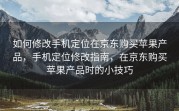 如何修改手机定位在京东购买苹果产品，手机定位修改指南，在京东购买苹果产品时的小技巧