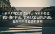 安卓12定位修改手机，探索新功能，提升用户体验，安卓12定位修改功能，提升用户体验的新探索