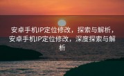 安卓手机IP定位修改，探索与解析，安卓手机IP定位修改，深度探索与解析
