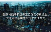 如何修改手机虚拟定位在安卓系统上，安卓系统手机虚拟定位修改方法
