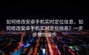 如何修改安卓手机实时定位信息，如何修改安卓手机实时定位信息？一步步教你操作