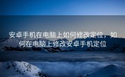安卓手机在电脑上如何修改定位，如何在电脑上修改安卓手机定位