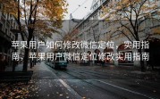 苹果用户如何修改微信定位，实用指南，苹果用户微信定位修改实用指南
