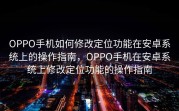 OPPO手机如何修改定位功能在安卓系统上的操作指南，OPPO手机在安卓系统上修改定位功能的操作指南