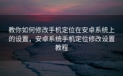 教你如何修改手机定位在安卓系统上的设置，安卓系统手机定位修改设置教程