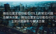微信位置定位功能在iOS上的常见问题及解决方案，微信位置定位功能在iOS上的问题解析与解决方案