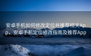安卓手机如何修改定位并推荐相关App，安卓手机定位修改指南及推荐App