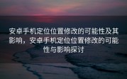 安卓手机定位位置修改的可能性及其影响，安卓手机定位位置修改的可能性与影响探讨