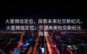 火星微信定位，探索未来社交新纪元，火星微信定位，引领未来社交新纪元探索