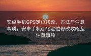安卓手机GPS定位修改，方法与注意事项，安卓手机GPS定位修改攻略及注意事项