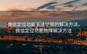 微信定位功能无法使用的解决方法，微信定位功能故障解决方法